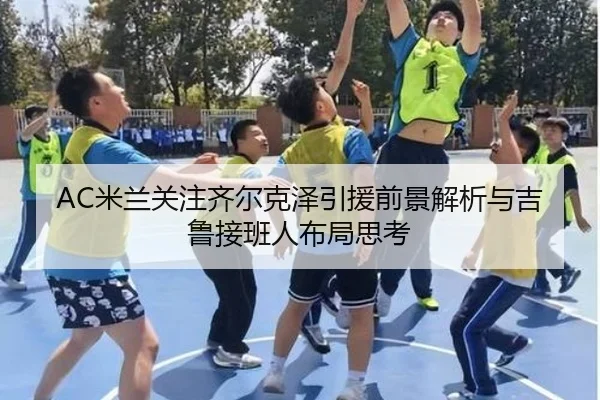 AC米兰关注齐尔克泽引援前景解析与吉鲁接班人布局思考